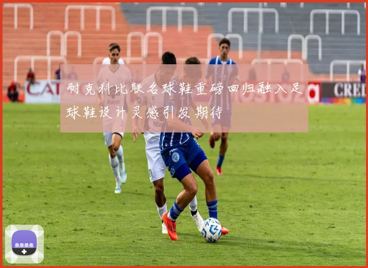 耐克科比联名球鞋重磅回归融入足球鞋设计灵感引发期待