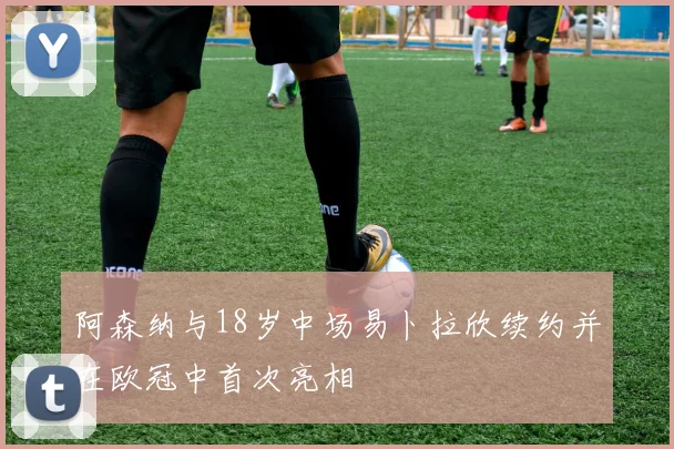 阿森纳与18岁中场易卜拉欣续约并在欧冠中首次亮相
