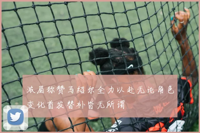 浓眉称赞马绍尔全力以赴无论角色变化首发替补皆无所谓