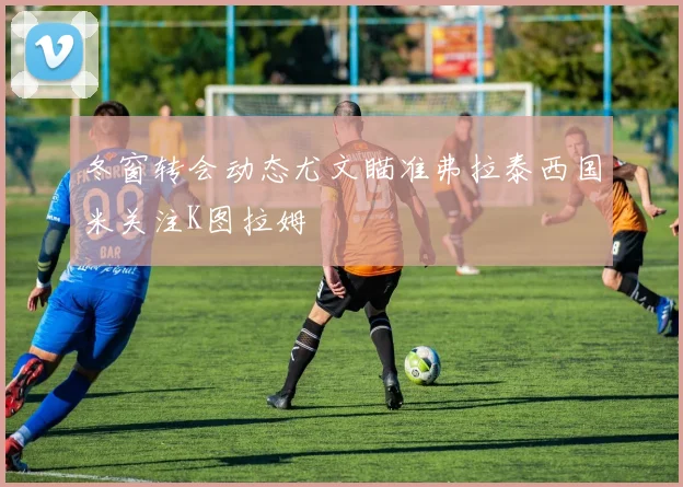冬窗转会动态尤文瞄准弗拉泰西国米关注K图拉姆