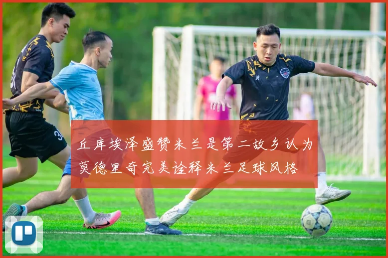 丘库埃泽盛赞米兰是第二故乡认为莫德里奇完美诠释米兰足球风格