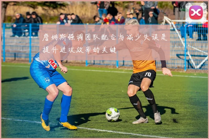 詹姆斯强调团队配合与减少失误是提升进攻效率的关键