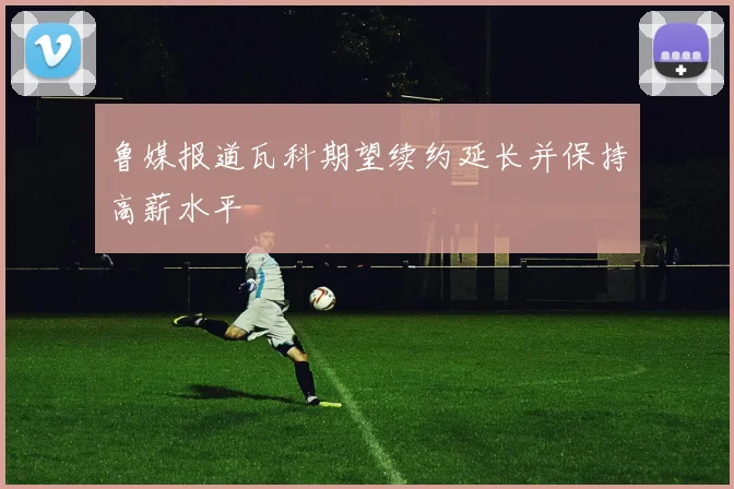 鲁媒报道瓦科期望续约延长并保持高薪水平