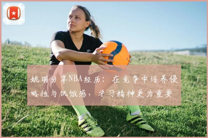 姚明分享NBA经历：在竞争中培养侵略性与饥饿感，学习精神更为重要