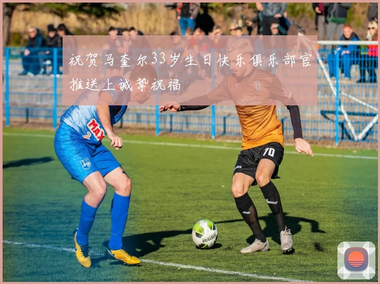 祝贺马奎尔33岁生日快乐俱乐部官推送上诚挚祝福