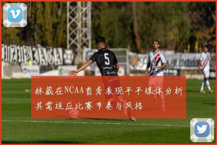 林葳在NCAA首秀表现平平媒体分析其需适应比赛节奏与风格