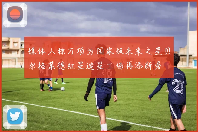 媒体人称万项为国家级未来之星贝尔格莱德红星造星工场再添新秀